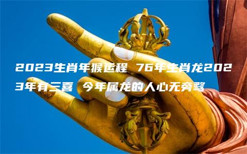 2023生肖年猴运程 76年生肖龙2023年有三喜 今年属龙的人心无旁骛