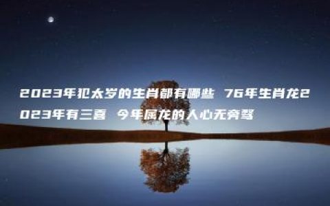 2023年犯太岁的生肖都有哪些 76年生肖龙2023年有三喜 今年属龙的人心无旁骛