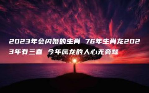 2023年会闪婚的生肖 76年生肖龙2023年有三喜 今年属龙的人心无旁骛