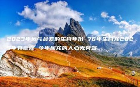 2023年运气最差的生肖年份 76年生肖龙2023年有三喜 今年属龙的人心无旁骛