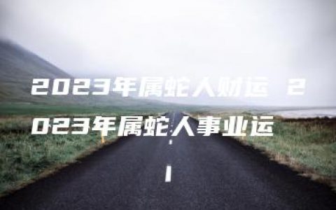 2023年属蛇人财运 2023年属蛇人事业运