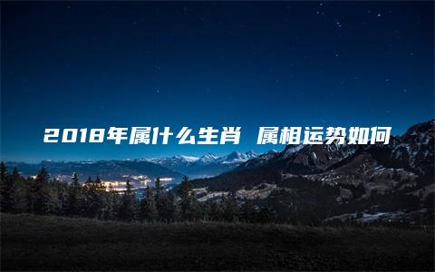 2018年属什么生肖 属相运势如何