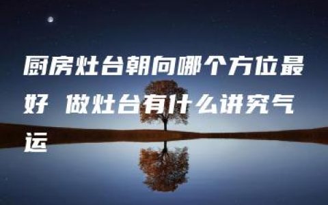 厨房灶台朝向哪个方位最好 做灶台有什么讲究气运