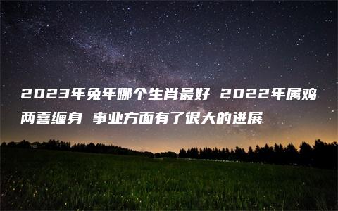 2023年兔年哪个生肖最好 2022年属鸡两喜缠身 事业方面有了很大的进展