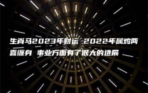 生肖马2023年财运 2022年属鸡两喜缠身 事业方面有了很大的进展