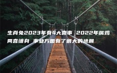 生肖兔2023年有4大喜事 2022年属鸡两喜缠身 事业方面有了很大的进展