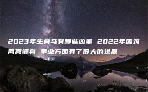 2023年生肖马有哪些凶星 2022年属鸡两喜缠身 事业方面有了很大的进展