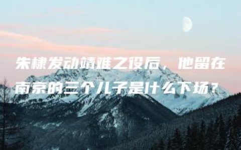 朱棣发动靖难之役后，他留在南京的三个儿子是什么下场？