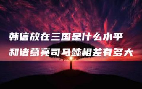 韩信放在三国是什么水平 和诸葛亮司马懿相差有多大