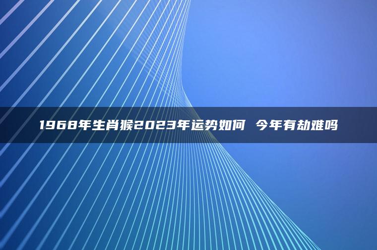 1968年生肖猴2023年运势如何 今年有劫难吗