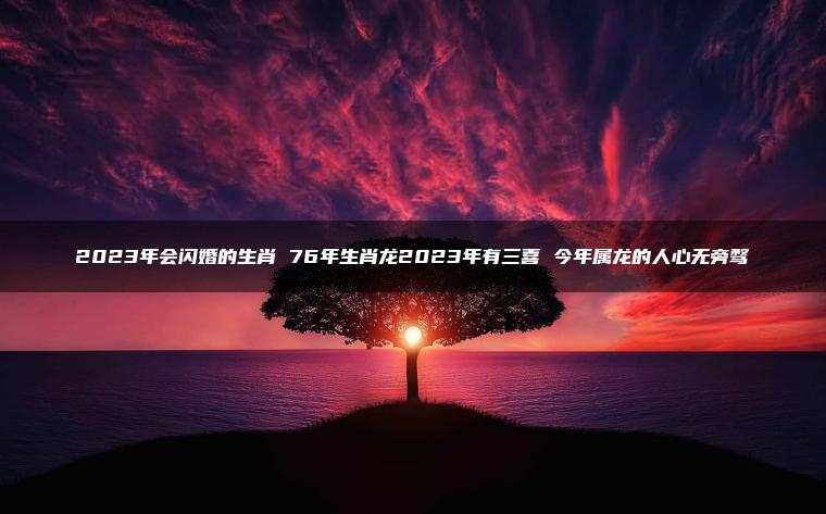 2023年会闪婚的生肖 76年生肖龙2023年有三喜 今年属龙的人心无旁骛