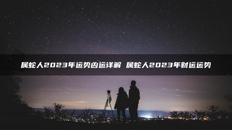 属蛇人2023年运势凶运详解 属蛇人2023年财运运势