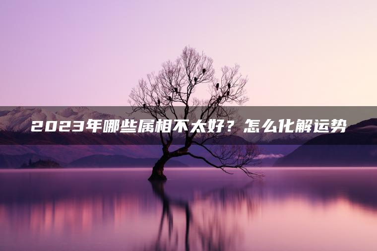 2023年哪些属相不太好？怎么化解运势