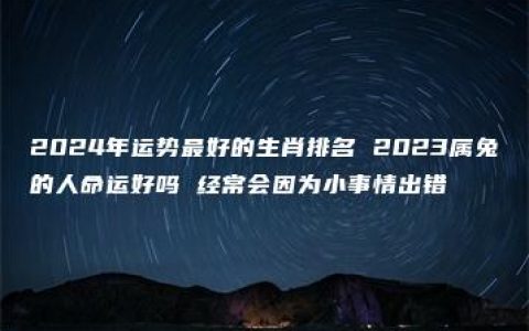 2024年运势最好的生肖排名 2023属兔的人命运好吗 经常会因为小事情出错