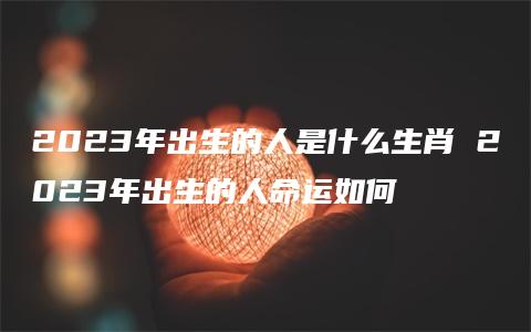 2023年出生的人是什么生肖 2023年出生的人命运如何