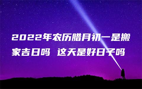 2022年农历腊月初一是搬家吉日吗 这天是好日子吗