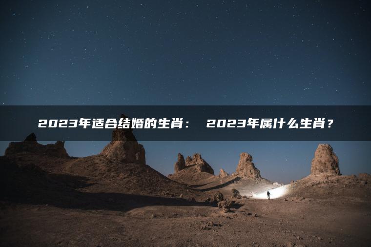 2023年适合结婚的生肖： 2023年属什么生肖？