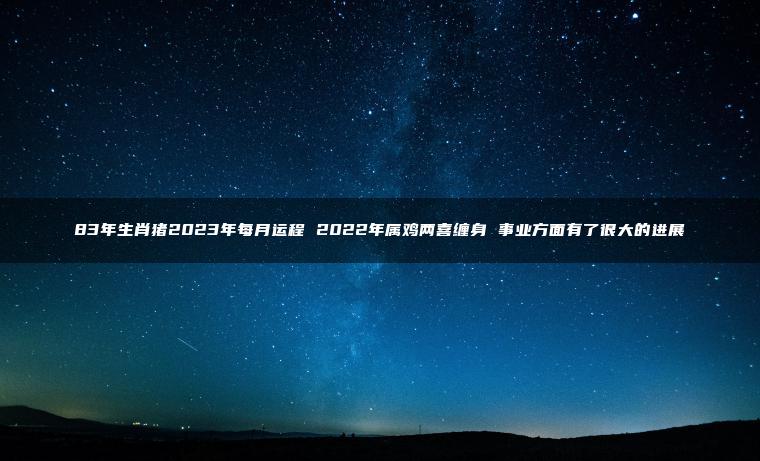 83年生肖猪2023年每月运程 2022年属鸡两喜缠身 事业方面有了很大的进展