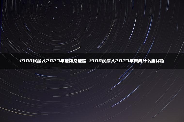 1980属猴人2023年运势及运程 1980属猴人2023年佩戴什么吉祥物