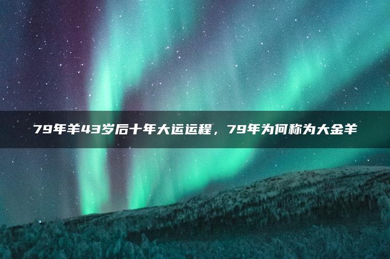 79年羊43岁后十年大运运程，79年为何称为大金羊