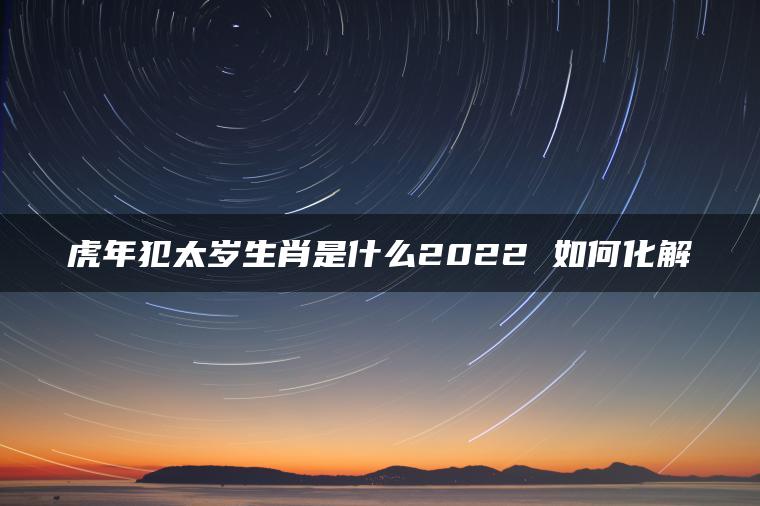 虎年犯太岁生肖是什么2022 如何化解