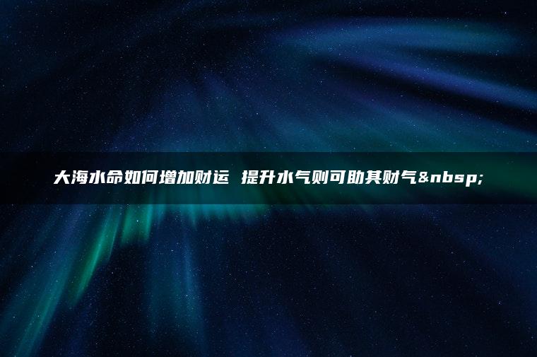 大海水命如何增加财运 提升水气则可助其财气 